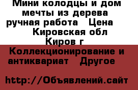 Мини-колодцы и дом мечты из дерева, ручная работа › Цена ­ 200 - Кировская обл., Киров г. Коллекционирование и антиквариат » Другое   